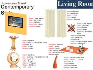 Contemporary
Style
Living RoomAccessories Board
Brand – Local Market
Size – 30in x 20in.
Price –1,800 Rs.
Frame Color – Black
Material - Wood
Brand – Sanskruti
Size – 6.3in.(L) x 6.3in.(W) x 8.7in.(H)
Price –967 Rs.
Color – Orange
Material - Glass
Living RoomLiving Room
Room
Brand – Sanskruti
Size – 11.5in.(L) x 7.6in.(W) x 14in.(H)
Price – 2,583 Rs.
Color – Orange
Material – Polyresin
Weight – 850 Gram
Color - white
Brand – Decardo Flower Vase
Size – 3.5in. (Dia.) x 13in.(H)
Price –392 Rs.
Color – Orange
Material – Ceramic
Weight – 800 Gram
Brand – Local Market
Size – 20in x 20in.
Price –351 Rs.
Color – Orange, Brown & White
Material - Upholstery
Company – Asterlano
Price – 3,495Rs
Material – Wool
Color - Orange
Size - 96in. X 60in. (LXB)
Machine made
Brand – Marigold
Size – 90in x 48in.
Price – 1727 Rs.
Color – Beige
Material - Polyester
Brand – Local Market
Size – 12in. (Dia.)
Price – 831 Rs.
Color – Brown
Material – Wood And
Glass
 