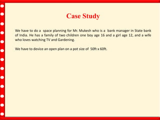 Case Study
We have to do a space planning for Mr. Mukesh who is a bank manager in State bank
of India. He has a family of two children one boy age 16 and a girl age 12, and a wife
who loves watching TV and Gardening.
We have to device an open plan on a pot size of 50ft x 60ft.
 