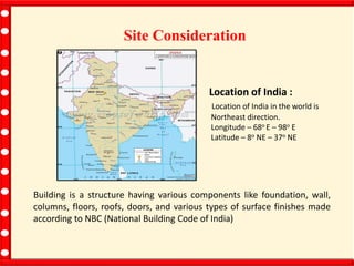 Building is a structure having various components like foundation, wall,
columns, floors, roofs, doors, and various types of surface finishes made
according to NBC (National Building Code of India)
Site Consideration
Location of India :
Location of India in the world is
Northeast direction.
Longitude – 68o E – 98o E
Latitude – 8o NE – 37o NE
 