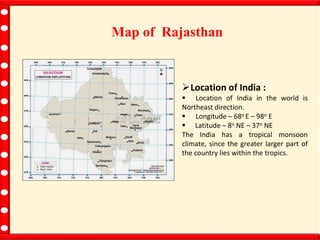 Map of Rajasthan
Location of India :
 Location of India in the world is
Northeast direction.
 Longitude – 68o E – 98o E
 Latitude – 8o NE – 37o NE
The India has a tropical monsoon
climate, since the greater larger part of
the country lies within the tropics.
 