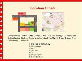 Location Of Site
Savitri
College
1
Residential Zone
6
Savitri College
1
R.T.D.C.
2
MainRoad
3
Main Road
3
Ajmer
Hospital
5
Site
4
Connectivity Of The Site To The Main Road And Sun Roads, To Major Landmarks Like
Railway Station, Bus Stop, Shopping Center, School, Etc. Must Be Check. Distance From
The Major Landmarks Are -
 SITE PLAN SPECIFICATION
1.Savitri College
2.R.T.D.C
3.Main Road
4.Site
5.Ajmer Hospital
6.Residential Zone
 