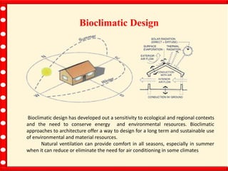 Bioclimatic Design
Bioclimatic design has developed out a sensitivity to ecological and regional contexts
and the need to conserve energy and environmental resources. Bioclimatic
approaches to architecture offer a way to design for a long term and sustainable use
of environmental and material resources.
Natural ventilation can provide comfort in all seasons, especially in summer
when it can reduce or eliminate the need for air conditioning in some climates
 