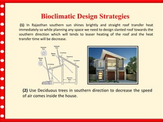 Bioclimatic Design Strategies
(1) In Rajasthan southern sun shines brightly and straight roof transfer heat
immediately so while planning any space we need to design slanted roof towards the
southern direction which will tends to leaser heating of the roof and the heat
transfer time will be decrease.
(2) Use Deciduous trees in southern direction to decrease the speed
of air comes inside the house.
 