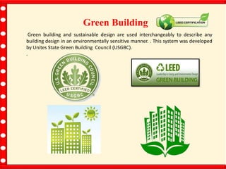 Green Building
Green building and sustainable design are used interchangeably to describe any
building design in an environmentally sensitive manner. . This system was developed
by Unites State Green Building Council (USGBC).
.
 