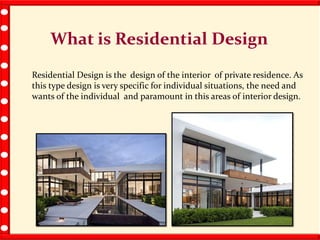 What is Residential Design
Residential Design is the design of the interior of private residence. As
this type design is very specific for individual situations, the need and
wants of the individual and paramount in this areas of interior design.
 