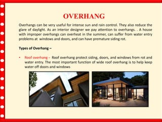 OVERHANG
Overhangs can be very useful for intense sun and rain control. They also reduce the
glare of daylight. As an interior designer we pay attention to overhangs. . A house
with improper overhangs can overheat in the summer, can suffer from water entry
problems at windows and doors, and can have premature siding rot.
Types of Overhang –
• Roof overhang - Roof overhang protect siding, doors, and windows from rot and
water entry. The most important function of wide roof overhang is to help keep
water off doors and windows
 