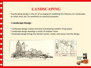 LANDSCAPING
Landscaping design is the art of arranging of modifying the features of a landscape,
an urban area, etc. for aesthetics or practical purposes.
Landscape Design :
• Landscape design creates practical and pleasing outdoor living space.
• Landscape design develops a series of outdoor room.
• landscape design brings the family’s wants, needs, and values into the design.
 
