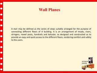 Wall Planes
A stair may be defined as the series of steps suitably arranged for the purpose of
connecting different floors of A building. It is an arrangement of treads, risers,
stringers, newel posts, handrails and baluster, so designed and constructed as to
provide an easy and quick access to the different floors, rendering comfort and safety
to the users.
 