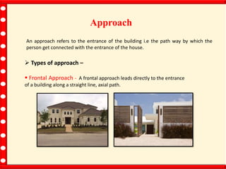 Approach
An approach refers to the entrance of the building i.e the path way by which the
person get connected with the entrance of the house.
 Types of approach –
 Frontal Approach - A frontal approach leads directly to the entrance
of a building along a straight line, axial path.
 