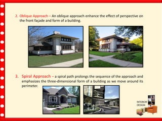 2. Oblique Approach – An oblique approach enhance the effect of perspective on
the front façade and form of a building.
3. Spiral Approach – a spiral path prolongs the sequence of the approach and
emphasizes the three-dimensional form of a building as we move around its
perimeter.
 