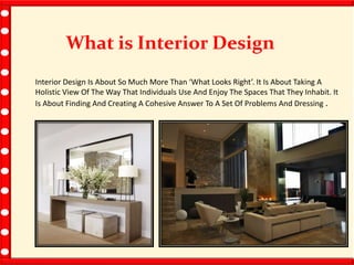 What is Interior Design
Interior Design Is About So Much More Than ‘What Looks Right’. It Is About Taking A
Holistic View Of The Way That Individuals Use And Enjoy The Spaces That They Inhabit. It
Is About Finding And Creating A Cohesive Answer To A Set Of Problems And Dressing .
 