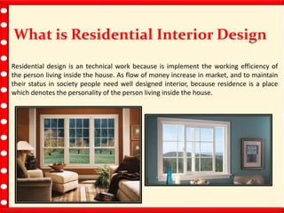 What is Residential Interior Design
Residential design is an technical work because is implement the working efficiency of
the person living inside the house. As flow of money increase in market, and to maintain
their status in society people need well designed interior, because residence is a place
which denotes the personality of the person living inside the house.
 