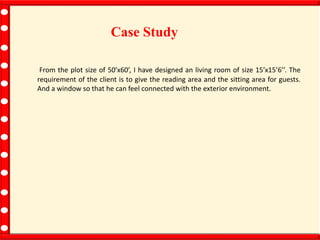 Case Study
From the plot size of 50’x60’, I have designed an living room of size 15’x15’6’’. The
requirement of the client is to give the reading area and the sitting area for guests.
And a window so that he can feel connected with the exterior environment.
 