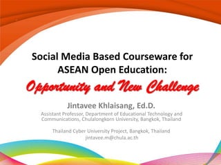 Social Media Based Courseware for
      ASEAN Open Education:
Opportunity and New Challenge
             Jintavee Khlaisang, Ed.D.
  Assistant Professor, Department of Educational Technology and
  Communications, Chulalongkorn University, Bangkok, Thailand

      Thailand Cyber University Project, Bangkok, Thailand
                    jintavee.m@chula.ac.th
 