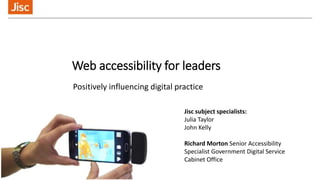Web accessibility for leaders
Positively influencing digital practice
Jisc subject specialists:
Julia Taylor
John Kelly
Richard Morton Senior Accessibility
Specialist Government Digital Service
Cabinet Office
 