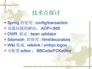 技术点探讨 Spring 的使用 : config/transaction 双通问题的解决： AOP+JMS DWR  验证 : bean validator Sitemesh  的使用 : html/decorators Wiki 集成 : wikilink / xmlrpc logon 可配置 editor ： BBCode/FCKeditor 