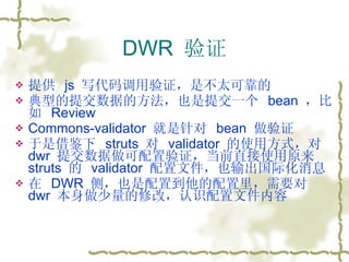 DWR  验证 提供  js  写代码调用验证，是不太可靠的 典型的提交数据的方法，也是提交一个  bean  ，比如  Review  Commons-validator  就是针对  bean  做验证 于是借鉴下  struts  对  validator  的使用方式，对  dwr  提交数据做可配置验证，当前直接使用原来  struts  的  validator  配置文件，也输出国际化消息 在  DWR  侧，也是配置到他的配置里，需要对  dwr  本身做少量的修改，认识配置文件内容 