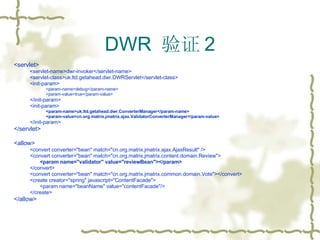 DWR  验证 2 <servlet> <servlet-name>dwr-invoker</servlet-name> <servlet-class>uk.ltd.getahead.dwr.DWRServlet</servlet-class> <init-param> <param-name>debug</param-name> <param-value>true</param-value> </init-param> <init-param> <param-name>uk.ltd.getahead.dwr.ConverterManager</param-name> <param-value>cn.org.matrix.jmatrix.ajax.ValidatorConverterManager</param-value> </init-param> </servlet> <allow> <convert converter="bean" match="cn.org.matrix.jmatrix.ajax.AjaxResult" /> <convert converter="bean" match="cn.org.matrix.jmatrix.content.domain.Review"> <param name="validator" value="reviewBean"></param> </convert> <convert converter="bean" match="cn.org.matrix.jmatrix.common.domain.Vote"></convert> <create creator="spring" javascript="ContentFacade"> <param name="beanName" value="contentFacade"/> </create> </allow> 