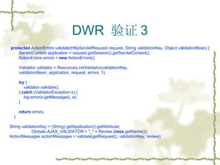 DWR  验证 3 protected  ActionErrors validate(HttpServletRequest request, String validationKey, Object validationBean) { ServletContext application = request.getSession().getServletContext(); ActionErrors errors =  new  ActionErrors(); Validator validator = Resources. initValidator (validationKey,  validationBean, application, request, errors, 1); try  { validator.validate(); }  catch  (ValidatorException e) { log .error(e.getMessage(), e); } return  errors; } String validationKey = (String) getApplication().getAttribute( Globals. AJAX_VALIDATOR  + "_" + Review. class .getName()); ActionMessages actionMessages = validate(getRequest(), validationKey, review); 