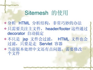 Sitemesh  的使用 分析  HTML  分析结构，非常巧妙的办法 只需要关注主文件， header/footer 这些通过  decorator  自动搞定 不只是  jsp  文件会过滤，  HTML  文件也会过滤，只要是走  Servlet  容器 当前版本处理中文还有点问题，需要修改一个文件 