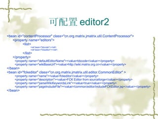 可配置 editor2 <bean id="contentProcessor" class="cn.org.matrix.jmatrix.util.ContentProcessor"> <property name="editors"> <list> <ref bean="bbcode"></ref> <ref bean="fckeditor"></ref> </list> </property> <property name="defaultEditorName"><value>bbcode</value></property> <property name="wikiBaseUrl"><value>http://wiki.matrix.org.cn</value></property> </bean> <bean id="fckeditor" class="cn.org.matrix.jmatrix.util.editor.CommonEditor" > <property name="name"><value>fckeditor</value></property> <property name="description"><value>FCK Editor from sourceforge</value></property> <property name="parseWikiKeywordsLink"><value>true</value></property> <property name="pageIncludeFile"><value>/common/editor/includeFCKEditor.jsp</value></property> </bean> 