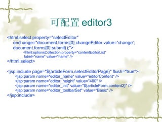 可配置 editor3 <html:select property="selectEditor"  onchange="document.forms[0].changeEditor.value='change';  document.forms[0].submit();"> <html:optionsCollection property="contentEditorList“ label="name" value="name" /> </html:select> <jsp:include page="${articleForm.selectEditorPage}" flush="true"> <jsp:param name="editor_name" value="editorContent" /> <jsp:param name="editor_height" value="400" /> <jsp:param name="editor_init" value="${articleForm.content2}" /> <jsp:param name="editor_toolbarSet" value="Basic" /> </jsp:include> 