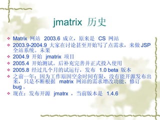 jmatrix  历史 Matrix  网站  2003.6  成立，原来是  CS  网站 2003.9-2004.9  大家在讨论甚至开始写了点需求，来做 JSP 全站系统。未果 2004.9  开始  jmatrix  项目 2005.4  开始测试。后补充完善并正式投入使用 2005.8  经过几个月的试运行，发布  1.0 beta  版本 之前一年：因为工作原因空余时间有限，没有能开源发布出来，只是不断根据  matrix  网站的需求增改功能、修订 bug 。 现在：发布开源  jmatrx  ，当前版本是  1.4.6 