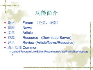 功能简介 论坛 Forum  （分类、嵌套） 新闻 News 文章 Article 资源 Resource (Download Server) 评论 Review (Article/News/Resource) 通用功能 Common Upload/Favorate/Link/Editor/Recommend/Vote/Poll/Ipfilter/Message 