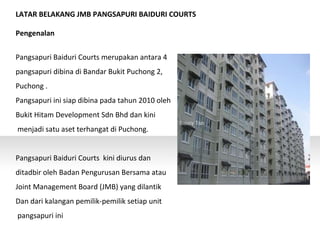 LATAR BELAKANG JMB PANGSAPURI BAIDURI COURTS
Pengenalan
Pangsapuri Baiduri Courts merupakan antara 4
pangsapuri dibina di Bandar Bukit Puchong 2,
Puchong .
Pangsapuri ini siap dibina pada tahun 2010 oleh
Bukit Hitam Development Sdn Bhd dan kini
menjadi satu aset terhangat di Puchong.
Pangsapuri Baiduri Courts kini diurus dan
ditadbir oleh Badan Pengurusan Bersama atau
Joint Management Board (JMB) yang dilantik
Dan dari kalangan pemilik-pemilik setiap unit
pangsapuri ini
 
