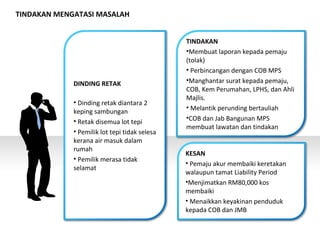 DINDING RETAK
• Dinding retak diantara 2
keping sambungan
• Retak disemua lot tepi
• Pemilik lot tepi tidak selesa
kerana air masuk dalam
rumah
• Pemilik merasa tidak
selamat
TINDAKAN
•Membuat laporan kepada pemaju
(tolak)
• Perbincangan dengan COB MPS
•Manghantar surat kepada pemaju,
COB, Kem Perumahan, LPHS, dan Ahli
Majlis.
• Melantik perunding bertauliah
•COB dan Jab Bangunan MPS
membuat lawatan dan tindakan
KESAN
• Pemaju akur membaiki keretakan
walaupun tamat Liability Period
•Menjimatkan RM80,000 kos
membaiki
• Menaikkan keyakinan penduduk
kepada COB dan JMB
TINDAKAN MENGATASI MASALAH
 