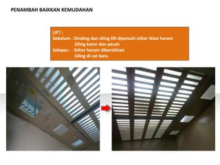 PENAMBAH BAIKKAN KEMUDAHAN
LIFT :
Sebelum : Dinding dan siling lift dipenuhi stiker iklan haram
Siling kotor dan pecah
Selepas : Stiker haram dibersihkan
Siling di cat baru
 