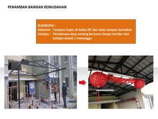 PENAMBAH BAIKKAN KEMUDAHAN
BUMBUNG :
Sebelum : Tempias hujan di lobby lift dan tiada tempat berteduh
Selepas : Pembinaan atap awning bersama lampu koridor dan
tempat duduk / menunggu
 