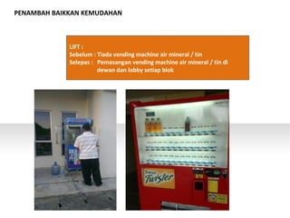 PENAMBAH BAIKKAN KEMUDAHAN
LIFT :
Sebelum : Tiada vending machine air mineral / tin
Selepas : Pemasangan vending machine air mineral / tin di
dewan dan lobby setiap blok
 
