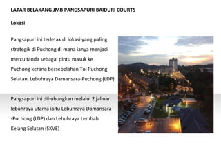 LATAR BELAKANG JMB PANGSAPURI BAIDURI COURTS
Lokasi
Pangsapuri ini terletak di lokasi yang paling
strategik di Puchong di mana ianya menjadi
mercu tanda sebagai pintu masuk ke
Puchong kerana bersebelahan Tol Puchong
Selatan, Lebuhraya Damansara-Puchong (LDP).
Pangsapuri ini dihubungkan melalui 2 jalinan
lebuhraya utama iaitu Lebuhraya Damansara
-Puchong (LDP) dan Lebuhraya Lembah
Kelang Selatan (SKVE)
 