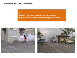PENAMBAH BAIKKAN KEMUDAHAN
LIFT :
Sebelum : Lipas, semut dan nyamuk di tingkat bawah
Selepas : Lantikan syarikat kawalan serangga secara berkala
 