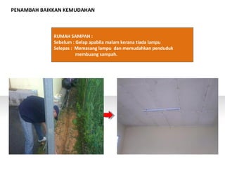 PENAMBAH BAIKKAN KEMUDAHAN
RUMAH SAMPAH :
Sebelum : Gelap apabila malam kerana tiada lampu
Selepas : Memasang lampu dan memudahkan penduduk
membuang sampah.
 