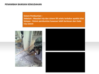 PENAMBAH BAIKKAN KEMUDAHAN
Sistem Pembumian :
Sebelum : Masalah trip dan sistem lift selalu terbakar apabila kilat
Selepas : Sistem pembumian kawasan lebih berkesan dan tiada
trip sistem
 