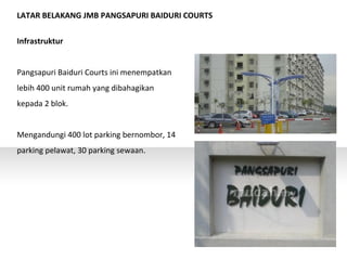 LATAR BELAKANG JMB PANGSAPURI BAIDURI COURTS
Infrastruktur
Pangsapuri Baiduri Courts ini menempatkan
lebih 400 unit rumah yang dibahagikan
kepada 2 blok.
Mengandungi 400 lot parking bernombor, 14
parking pelawat, 30 parking sewaan.
 