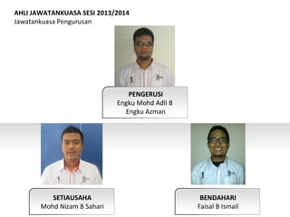 PENGERUSI
Engku Mohd Adli B
Engku Azman
SETIAUSAHA
Mohd Nizam B Sahari
BENDAHARI
Faisal B Ismail
AHLI JAWATANKUASA SESI 2013/2014
Jawatankuasa Pengurusan
 