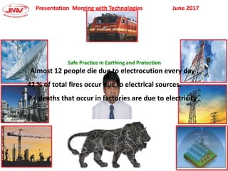 Presentation Merging with Technologies June 2017
Safe Practice in Earthing and Protection
Almost 12 people die due to electrocution every day .
42 % of total fires occur due to electrical sources.
8% deaths that occur in factories are due to electricity
 