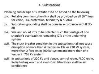 12
4. Substations
Planning and design of substations to be based on the following
xiv. Reliable communication link shall be provided on all EHT lines
for voice, Fax, protection, telemetry & SCADA
xv. Substation grounding shall be done in accordance with IEEE-
80
xvi. Size and no. of ICTs to be selected such that outage of one
shouldn’t overload the remaining ICTs or the underlying
system
xvii. The stuck breaker condition in the substation shall not cause
disruption of more than 4 feeders in 132 or 220 kV system,
more than 2 feeders in 400 kV system and more than one
feeder in 765 kV system
xviii. In substations of 220 kV and above, control room, PLCC room,
Relay testing room and electronic laboratory shall be air
conditioned
 