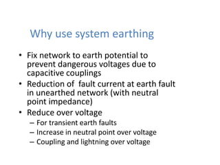 Why use system earthing
• Fix network to earth potential to
prevent dangerous voltages due to
capacitive couplings
• Reduction of fault current at earth fault
in unearthed network (with neutral
point impedance)
• Reduce over voltage
– For transient earth faults
– Increase in neutral point over voltage
– Coupling and lightning over voltage
 