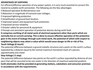 ADVANTAGES OF EARTHING
For efficient/effective operation of any power system, it is very much essential to connect the
neutral to suitable earth connection. The following are the few advantages:
􀂄 Reduced operation & Maintenance cost
􀂄 Reduction in magnitude of transient over voltages.
􀂄 Improved lightning protection.
􀂄 Simplification of ground fault location.
􀂄 Improved system and equipment fault protection.
􀂄 Improved service reliability
􀂄 Greater safety for personnel & equipment
􀂄 Prompt and consistent operation of protective devices during earth fault.
It comprises earthing of all metal work of electrical equipment other than parts which are
normally live or current carrying. This is done to ensure effective operation of the protective
gear in the event of leakage through such metal work, the potential of which with respect to
neighboring objects may attain a value which would cause danger to life or risk of fire.
Touch Voltage (E touch)
The potential difference between a ground metallic structure and a point on the earth’s surface
separated by a distance equal to the normal maximum horizontal reach of a person,
approximately one meter
Step Voltage ( E step)
The potential difference between two points on the earth's surface separated by distance of one
pace that will be assumed to be one meter in the direction of maximum potential gradient.
Earth electrodes shall be provided at generating stations, substations and consumer premises
in accordance with the requirements.
 