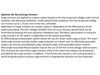 Optimize the Size of Surge Arrestor:
Surge arresters are applied to a power system based on the line-to-ground voltage under normal
condition and abnormal conditions. Under ground-fault conditions, the line-to-ground voltage
can increase up to 1.73 per unit on the two, unfaulted.
Application of surge arresters on a power system is dependent on the effectiveness of the
system grounding. The over voltage condition that can occur during a ground fault can be
minimized by keeping the zero sequence impedance low. Therefore, optimization in sizing the
surge arresters on the system is dependent on the system grounding.
An effectively grounded power system allows the use of a lower rated surge arrester. The lower
rated surge arrester provides better surge protection at a lower cost. An effectively grounded
system can only be accomplished using a properly sized, multi-grounded system neutral.
With Single Grounded Neutral System require the use of full line-to-line voltage rated arresters.
This increases the cost of the surge arresters while at the same time reduces the protection
provided by the surge arrester. In addition, if the fourth wire neutral is not multi grounded, it
would be good practice to place surge arresters at appropriate locations on that conductor.
 