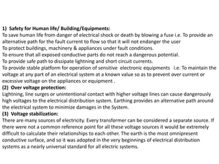 1) Safety for Human life/ Building/Equipments:
To save human life from danger of electrical shock or death by blowing a fuse i.e. To provide an
alternative path for the fault current to flow so that it will not endanger the user
To protect buildings, machinery & appliances under fault conditions.
To ensure that all exposed conductive parts do not reach a dangerous potential.
To provide safe path to dissipate lightning and short circuit currents.
To provide stable platform for operation of sensitive electronic equipments i.e. To maintain the
voltage at any part of an electrical system at a known value so as to prevent over current or
excessive voltage on the appliances or equipment .
(2) Over voltage protection:
Lightning, line surges or unintentional contact with higher voltage lines can cause dangerously
high voltages to the electrical distribution system. Earthing provides an alternative path around
the electrical system to minimize damages in the System.
(3) Voltage stabilization:
There are many sources of electricity. Every transformer can be considered a separate source. If
there were not a common reference point for all these voltage sources it would be extremely
difficult to calculate their relationships to each other. The earth is the most omnipresent
conductive surface, and so it was adopted in the very beginnings of electrical distribution
systems as a nearly universal standard for all electric systems.
 