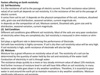 Factors affecting on Earth resistivity:
(1) Soil Resistivity:
It is the resistance of soil to the passage of electric current. The earth resistance value (ohmic
value) of an earth pit depends on soil resistivity. It is the resistance of the soil to the passage of
electric current.
It varies from soil to soil. It depends on the physical composition of the soil, moisture, dissolved
salts, grain size and distribution, seasonal variation, current magnitude etc.
In depends on the composition of soil, Moisture content, Dissolved salts, grain size and its
distribution, seasonal variation, current magnitude.
(2) Soil Condition:
Different soil conditions give different soil resistivity. Most of the soils are very poor conductors
of electricity when they are completely dry. Soil resistivity is measured in ohm-meters or ohm-
cm.
Soil plays a significant role in determining the performance of Electrode.
Soil with low resistivity is highly corrosive. If soil is dry then soil resistivity value will be very high.
If soil resistivity is high, earth resistance of electrode will also be high.
(3) Moisture:
Moisture has a great influence on resistivity value of soil. The resistivity of a soil can be
determined by the quantity of water held by the soil and resistivity of the water itself.
Conduction of electricity in soil is through water.
The resistance drops quickly to a more or less steady minimum value of about 15% moisture.
And further increase of moisture level in soil will have little effect on soil resistivity. In many
locations water table goes down in dry weather conditions. Therefore, it is essential to pour
water in and around the earth pit to maintain moisture in dry weather conditions. Moisture
 