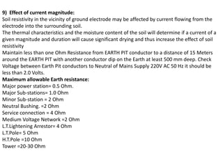 9) Effect of current magnitude:
Soil resistivity in the vicinity of ground electrode may be affected by current flowing from the
electrode into the surrounding soil.
The thermal characteristics and the moisture content of the soil will determine if a current of a
given magnitude and duration will cause significant drying and thus increase the effect of soil
resistivity
Maintain less than one Ohm Resistance from EARTH PIT conductor to a distance of 15 Meters
around the EARTH PIT with another conductor dip on the Earth at least 500 mm deep. Check
Voltage between Earth Pit conductors to Neutral of Mains Supply 220V AC 50 Hz it should be
less than 2.0 Volts.
Maximum allowable Earth resistance:
Major power station= 0.5 Ohm.
Major Sub-stations= 1.0 Ohm
Minor Sub-station = 2 Ohm
Neutral Bushing. =2 Ohm
Service connection = 4 Ohm
Medium Voltage Network =2 Ohm
L.T.Lightening Arrestor= 4 Ohm
L.T.Pole= 5 Ohm
H.T.Pole =10 Ohm
Tower =20-30 Ohm
 