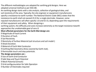 The different methodologies are adopted for earthing grid designs. Here we
adopted universal method as per IEEE-80.
An earthing design starts with a site analysis, collection of geological data, and
soil resistivity of the area. Typically, the site engineer or equipment manufacturers
specify a resistance-to-earth number. The National Electric Code (NEC) states that the
resistance-to-earth shall not exceed 25 Ω for a single electrode. However, some
reputed manufacturers will often specify 1 Ω and 0.5 Ω, depending upon the requirements
of their equipment and safety. When designing a
earthing system, the difficulty and costs increase extremely as the target resistance-toearth
approaches the unobtainable goal of zero Ω
Most affected parameters for the Earth Mat design are:
Magnitude of Fault Current
Duration of Fault.
Soil Resistivity
Resistivity of Surface Material (soil structure and soil model )
Shock Duration.
Material of Earth Mat Conductor
Earthing Mat Geometry (Area covered by Earth mat).
Permissible touch and step potentials
The design parameters are :
Size of Earth Grid Conductor
Safe Step and Touch Potential
Mesh Potential (Emesh)
Grid configureuration for Safe Operation
Number of Electrodes required
 