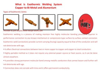 What is Exothermic Welding System?
Copper to Bi-Metal and Alumenium
Types of Exothermic Joints:
Possible to join any bi metal except aluminum
Exothermic welding is a process of making maintain free highly molecular bonding process is superior in
performance connection to any known mechanical or compression-type surface-to-surface contact connector.
Exothermic weld connections provide current carrying (fusing) capacity equal to that of the conductor and will
not deteriorate with age.
 It offers Electrical connections between two or more copper to copper and copper to steel conductors.
 Highly portable method as it does not require any external power source or heat source, so it can be done
almost anywhere.
 It provides strong permanent molecular bond among metallic conductors that cannot loosen and further will
not deteriorate with age.
 Connection does not corrode with time and it offers permanent conductivity.
 