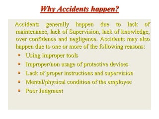 Why Accidents happen?
Accidents generally happen due to lack of
maintenance, lack of Supervision, lack of knowledge,
over confidence and negligence. Accidents may also
happen due to one or more of the following reasons:
 Using improper tools
 Improper/non usage of protective devices
 Lack of proper instructions and supervision
 Mental/physical condition of the employee
 Poor Judgment
 